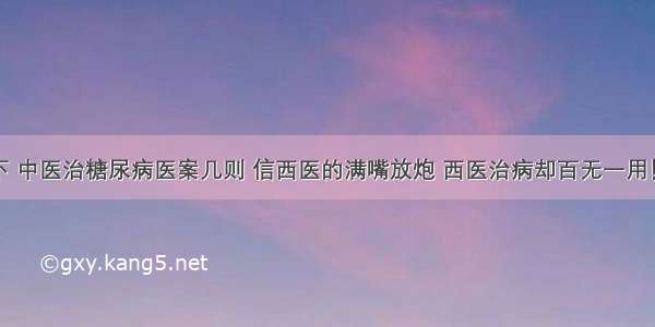 治疗见高下 中医治糖尿病医案几则 信西医的满嘴放炮 西医治病却百无一用！拿出治疗