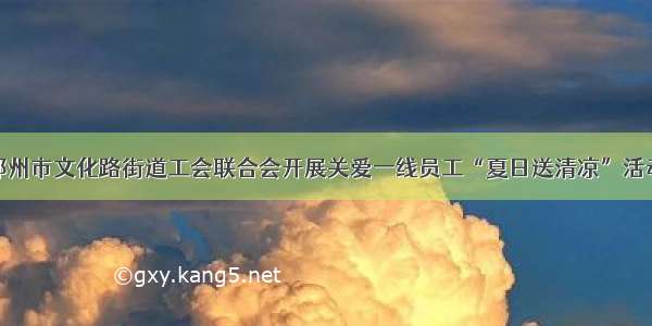 郑州市文化路街道工会联合会开展关爱一线员工“夏日送清凉”活动