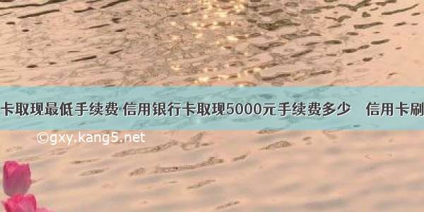 信用卡刷卡取现最低手续费 信用银行卡取现5000元手续费多少 – 信用卡刷卡 – 前端