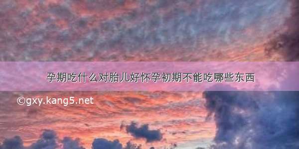 孕期吃什么对胎儿好怀孕初期不能吃哪些东西