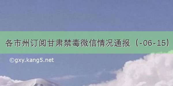 各市州订阅甘肃禁毒微信情况通报（-06-15）