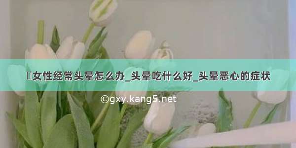 ​女性经常头晕怎么办_头晕吃什么好_头晕恶心的症状