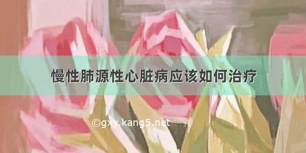 慢性肺源性心脏病应该如何治疗