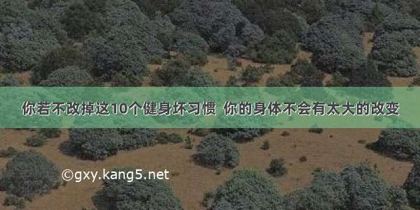 你若不改掉这10个健身坏习惯  你的身体不会有太大的改变