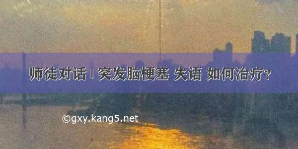 师徒对话 | 突发脑梗塞 失语 如何治疗？