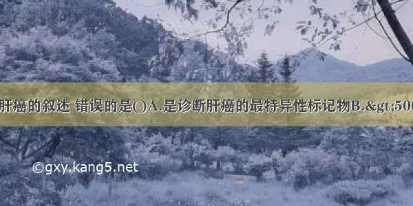 关于AFP诊断肝癌的叙述 错误的是()A.是诊断肝癌的最特异性标记物B.&gt;500μg/L持续4周