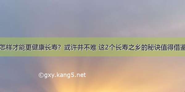 怎样才能更健康长寿？或许并不难 这2个长寿之乡的秘诀值得借鉴