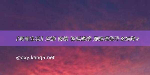 【康复生活】空腹 饭前 饭后服药 到底是指什么时间？