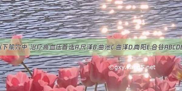 以下腧穴中 治疗高血压首选A.尺泽B.曲池C.曲泽D.商阳E.合谷ABCDE