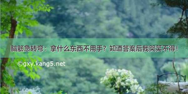 脑筋急转弯：拿什么东西不用手？知道答案后我哭笑不得！