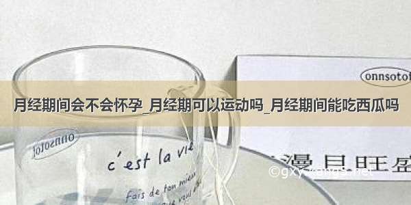 月经期间会不会怀孕_月经期可以运动吗_月经期间能吃西瓜吗