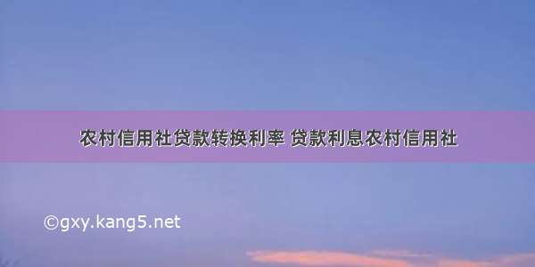 农村信用社贷款转换利率 贷款利息农村信用社