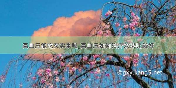 高血压能吃芡实米吗_高血压如何治疗效果比较好