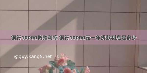 银行10000贷款利率 银行10000元一年贷款利息是多少