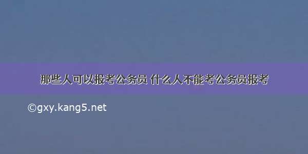 那些人可以报考公务员 什么人不能考公务员报考