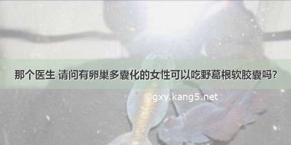 那个医生 请问有卵巢多囊化的女性可以吃野葛根软胶囊吗？