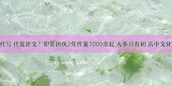 代写 代发论文？犯罪团伙2年作案1000余起 大多只有初 高中文化