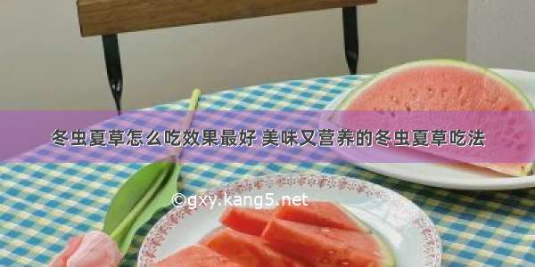 冬虫夏草怎么吃效果最好 美味又营养的冬虫夏草吃法