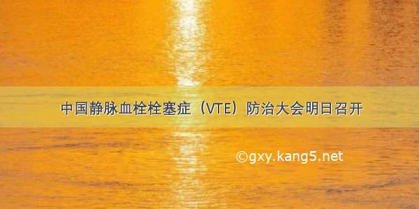 中国静脉血栓栓塞症（VTE）防治大会明日召开