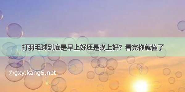 打羽毛球到底是早上好还是晚上好？看完你就懂了