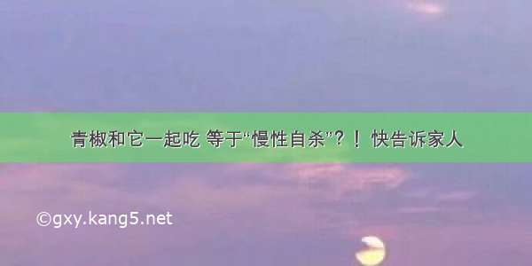 青椒和它一起吃 等于“慢性自杀”？！快告诉家人