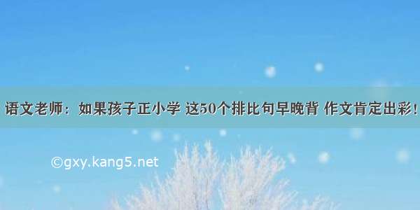 语文老师：如果孩子正小学 这50个排比句早晚背 作文肯定出彩！