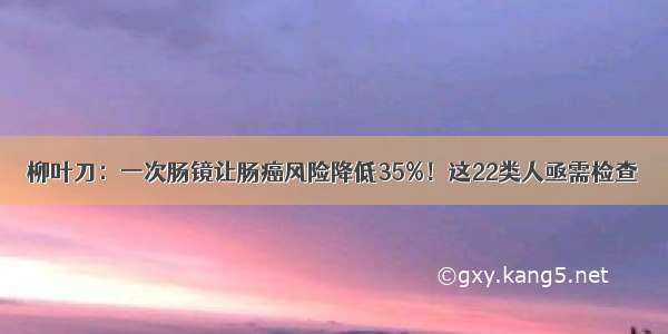 柳叶刀：一次肠镜让肠癌风险降低35%！这22类人亟需检查