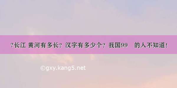 ?长江 黄河有多长？汉字有多少个？我国99﹪的人不知道！