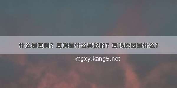 什么是耳鸣？耳鸣是什么导致的？耳鸣原因是什么？