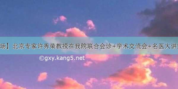 【直击现场】北京专家许秀荣教授在我院联合会诊+学术交流会+名医大讲堂圆满结束