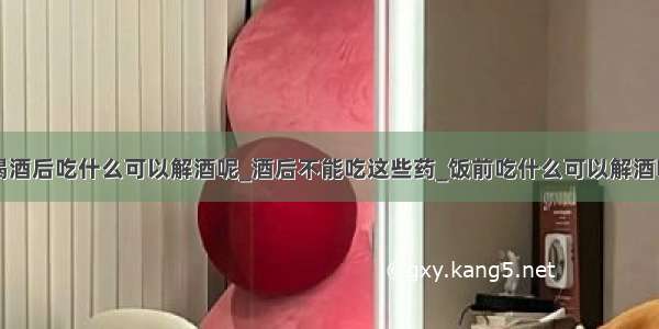 喝酒后吃什么可以解酒呢_酒后不能吃这些药_饭前吃什么可以解酒呢