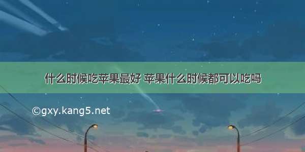 什么时候吃苹果最好 苹果什么时候都可以吃吗