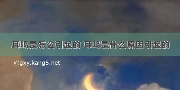 耳鸣是怎么引起的 耳鸣是什么原因引起的