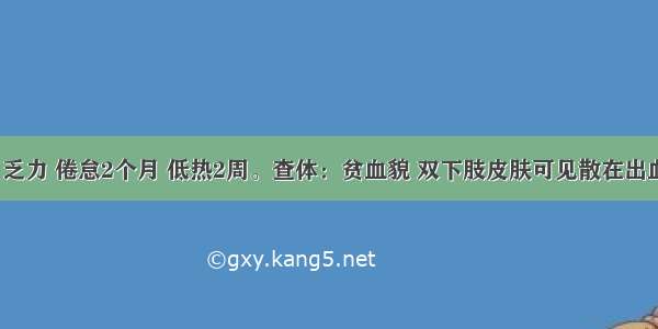 男 26岁 乏力 倦怠2个月 低热2周。查体：贫血貌 双下肢皮肤可见散在出血点 肝脾