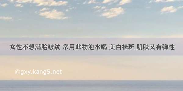 女性不想满脸皱纹 常用此物泡水喝 美白祛斑 肌肤又有弹性