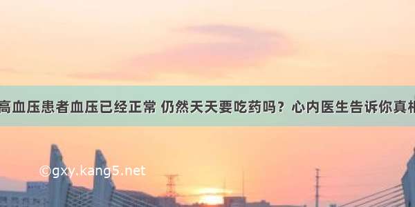 高血压患者血压已经正常 仍然天天要吃药吗？心内医生告诉你真相