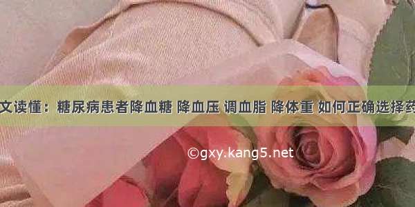 一文读懂：糖尿病患者降血糖 降血压 调血脂 降体重 如何正确选择药物