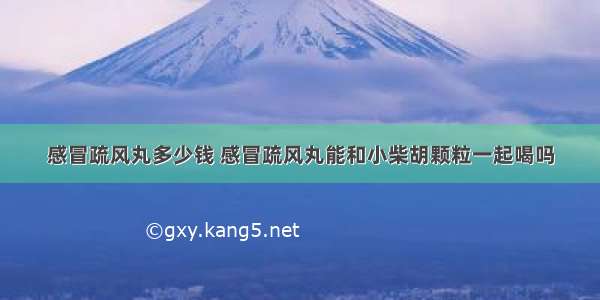 感冒疏风丸多少钱 感冒疏风丸能和小柴胡颗粒一起喝吗