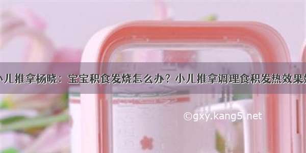 小儿推拿杨晓：宝宝积食发烧怎么办？小儿推拿调理食积发热效果好