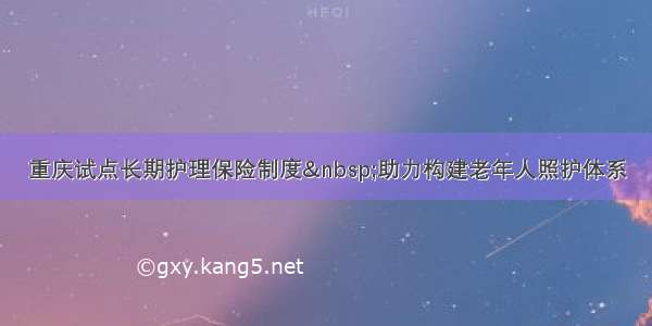 重庆试点长期护理保险制度 助力构建老年人照护体系