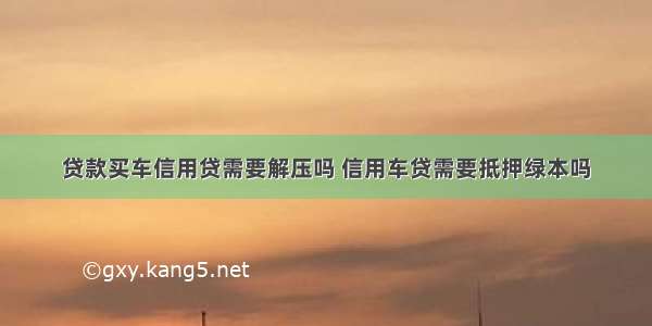 贷款买车信用贷需要解压吗 信用车贷需要抵押绿本吗