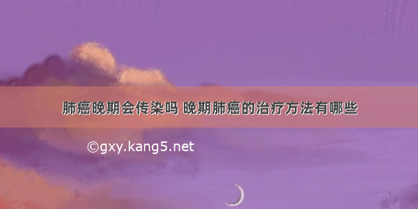 肺癌晚期会传染吗 晚期肺癌的治疗方法有哪些