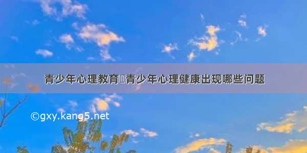 青少年心理教育	青少年心理健康出现哪些问题