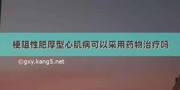 梗阻性肥厚型心肌病可以采用药物治疗吗