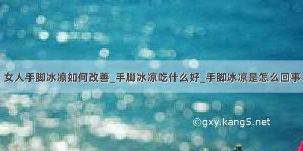 女人手脚冰凉如何改善_手脚冰凉吃什么好_手脚冰凉是怎么回事