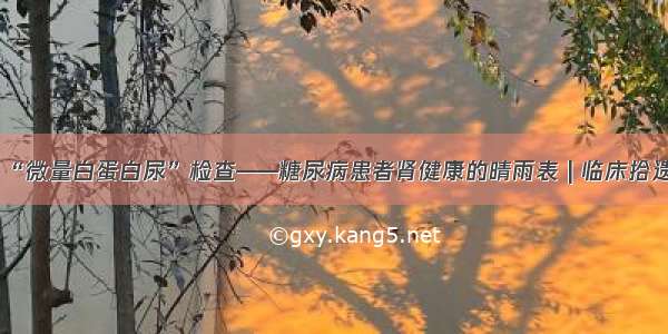 “微量白蛋白尿”检查——糖尿病患者肾健康的晴雨表 | 临床拾遗