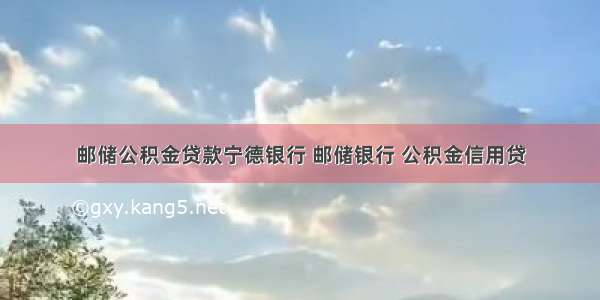 邮储公积金贷款宁德银行 邮储银行 公积金信用贷