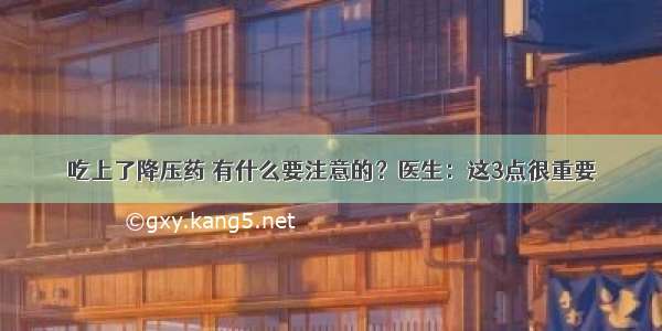 吃上了降压药 有什么要注意的？医生：这3点很重要