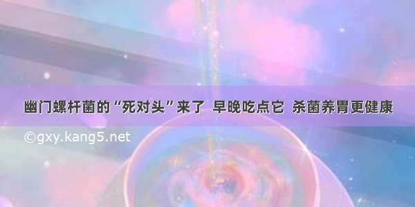 幽门螺杆菌的“死对头”来了  早晚吃点它  杀菌养胃更健康