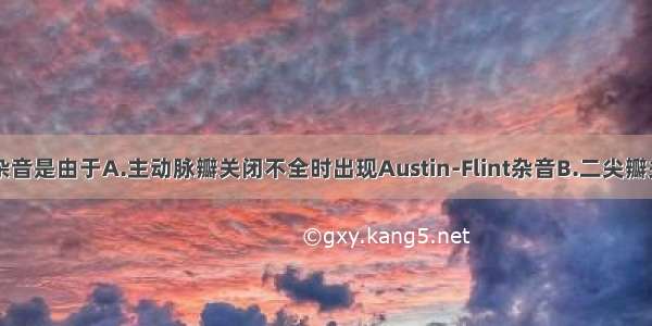 该患者心脏杂音是由于A.主动脉瓣关闭不全时出现Austin-Flint杂音B.二尖瓣关闭不全C.三